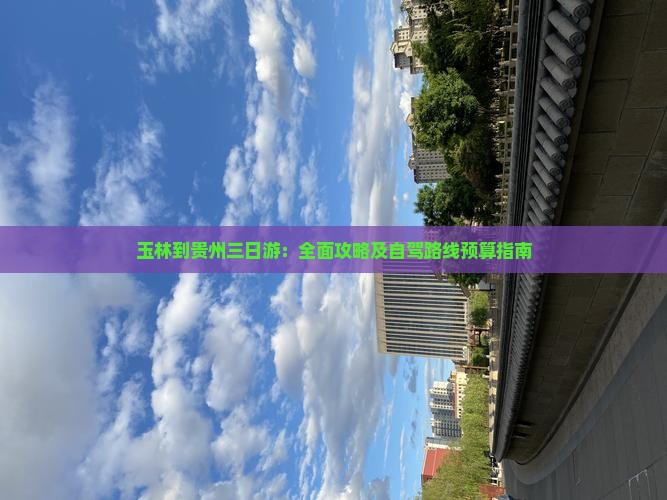玉林到贵州三日游：全面攻略及自驾路线预算指南