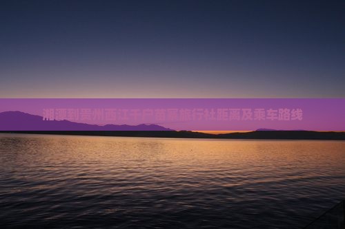 湘潭到贵州西江千户苗寨旅行社距离及乘车路线