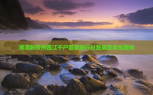 湘潭到贵州西江千户苗寨旅行社距离及乘车路线