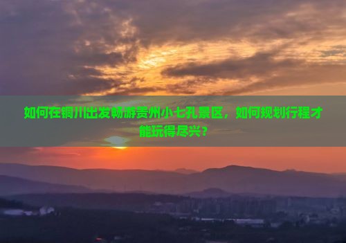 如何在铜川出发畅游贵州小七孔景区，如何规划行程才能玩得尽兴？