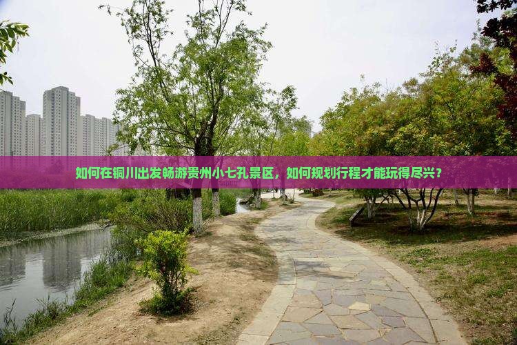 如何在铜川出发畅游贵州小七孔景区，如何规划行程才能玩得尽兴？