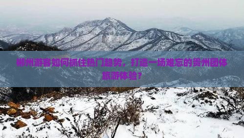 郴州游客如何抓住热门趋势，打造一场难忘的贵州团体旅游体验？