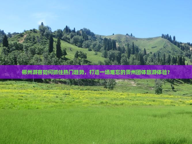 郴州游客如何抓住热门趋势，打造一场难忘的贵州团体旅游体验？