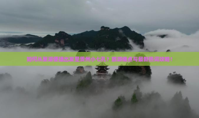 如何从巢湖便捷出发至贵州小七孔？旅游痛点与最新热词攻略！