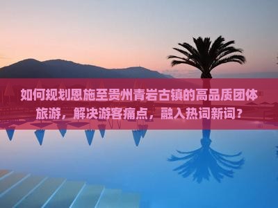如何规划恩施至贵州青岩古镇的高品质团体旅游，解决游客痛点，融入热词新词？