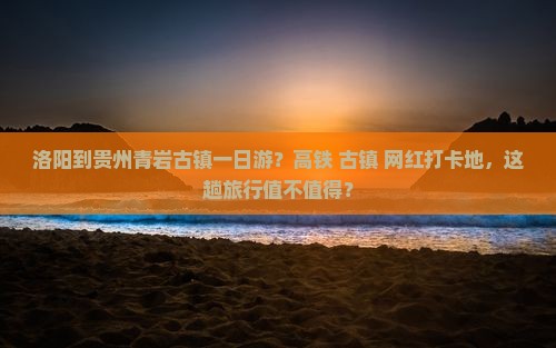洛阳到贵州青岩古镇一日游？高铁+古镇+网红打卡地，这趟旅行值不值得？
