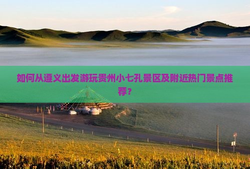 如何从遵义出发游玩贵州小七孔景区及附近热门景点推荐？
