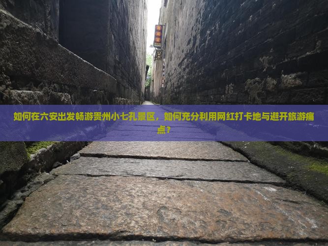 如何在六安出发畅游贵州小七孔景区，如何充分利用网红打卡地与避开旅游痛点？