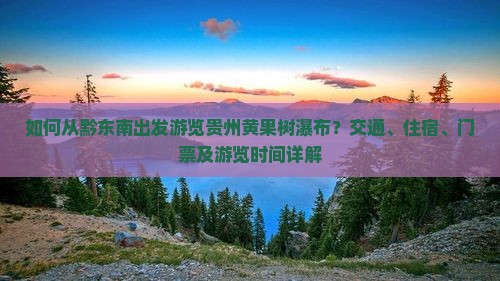如何从黔东南出发游览贵州黄果树瀑布？交通、住宿、门票及游览时间详解