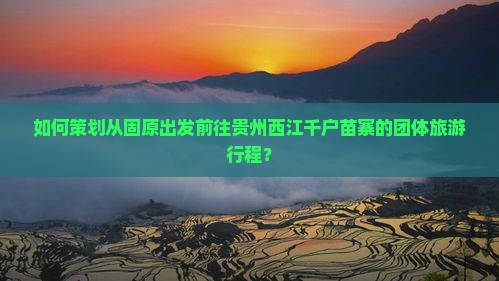 如何策划从固原出发前往贵州西江千户苗寨的团体旅游行程？
