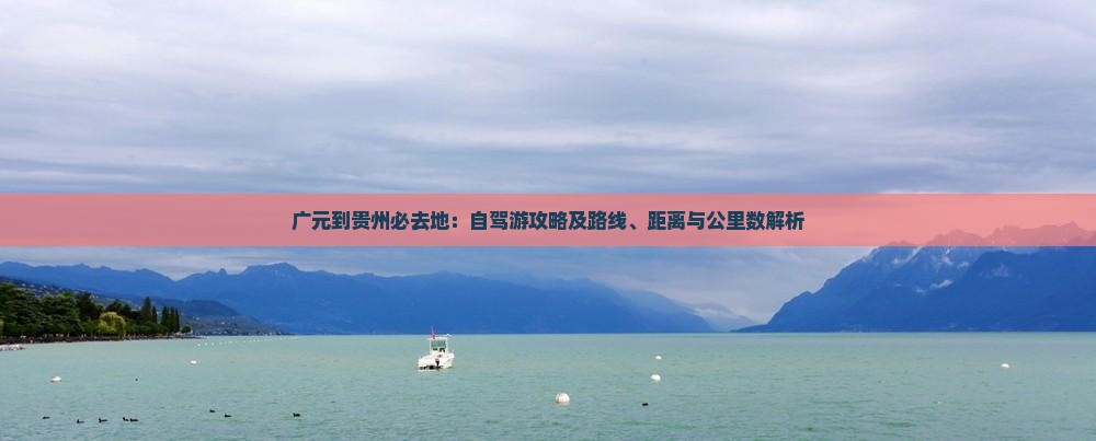 广元到贵州必去地：自驾游攻略及路线、距离与公里数解析