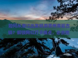 如何从潜江出发畅游贵州青岩古镇？解锁网红打卡痛点，必去地标攻略！