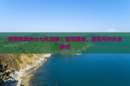 安阳到贵州小七孔攻略：自驾路线、里程与时长全解析