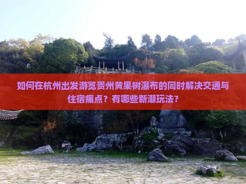 如何在杭州出发游览贵州黄果树瀑布的同时解决交通与住宿痛点？有哪些新潮玩法？
