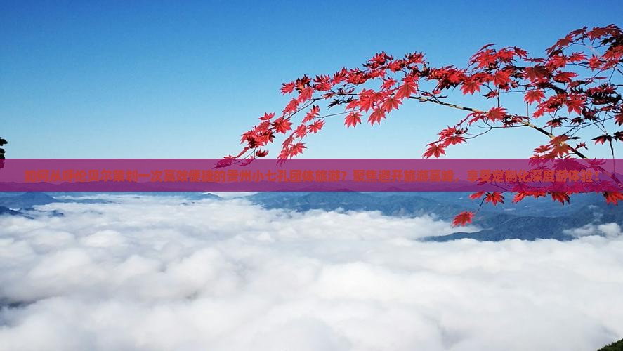 如何从呼伦贝尔策划一次高效便捷的贵州小七孔团体旅游？聚焦避开旅游高峰，享受定制化深度游体验！