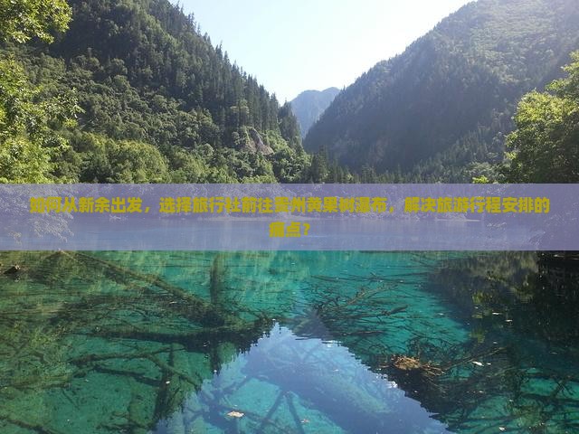 如何从新余出发，选择旅行社前往贵州黄果树瀑布，解决旅游行程安排的痛点？