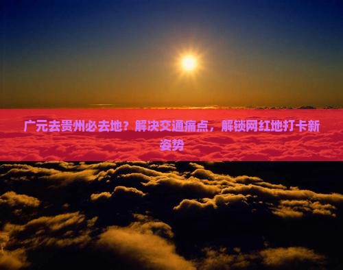 广元去贵州必去地？解决交通痛点，解锁网红地打卡新姿势