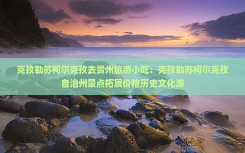 克孜勒苏柯尔克孜去贵州旅游小吃：克孜勒苏柯尔克孜自治州景点拓展价格历史文化游