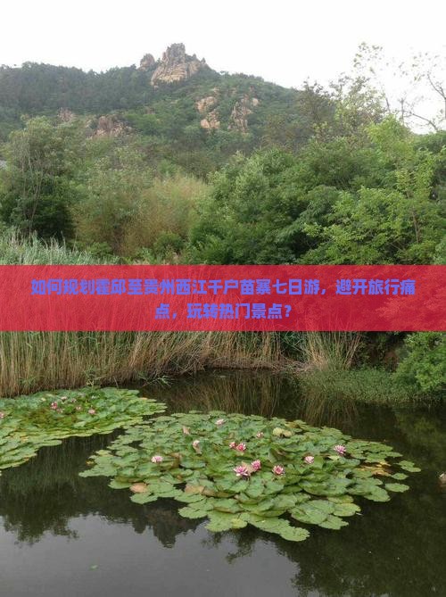如何规划霍邱至贵州西江千户苗寨七日游，避开旅行痛点，玩转热门景点？