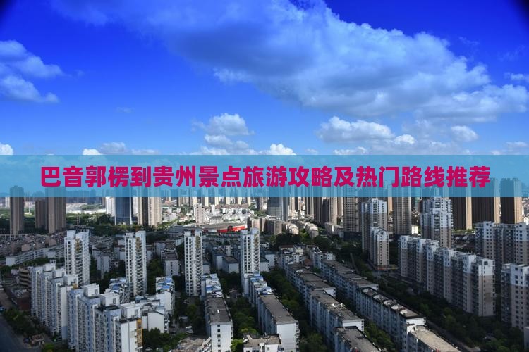 巴音郭楞到贵州景点旅游攻略及热门路线推荐