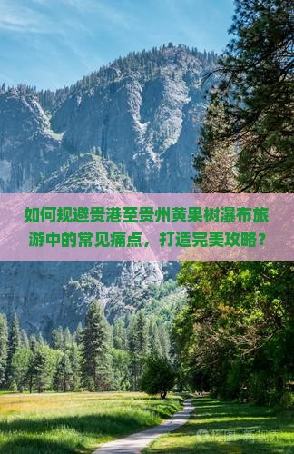 如何规避贵港至贵州黄果树瀑布旅游中的常见痛点，打造完美攻略？