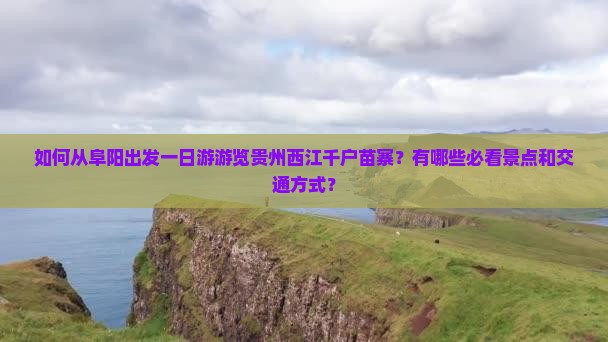 如何从阜阳出发一日游游览贵州西江千户苗寨？有哪些必看景点和交通方式？