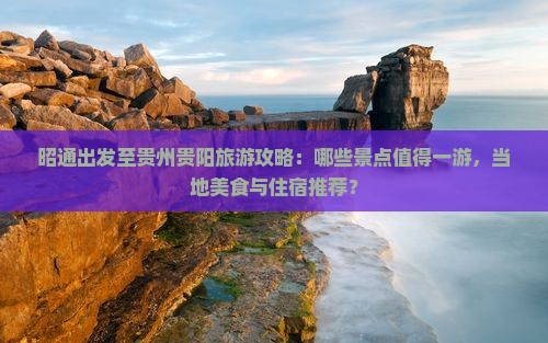 昭通出发至贵州贵阳旅游攻略：哪些景点值得一游，当地美食与住宿推荐？