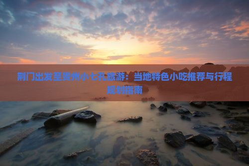 荆门出发至贵州小七孔旅游：当地特色小吃推荐与行程规划指南