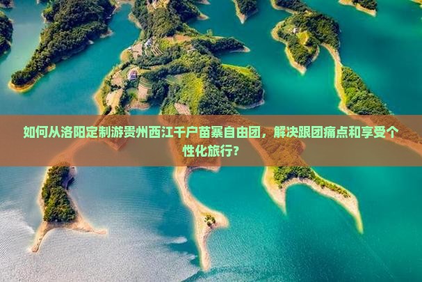 如何从洛阳定制游贵州西江千户苗寨自由团，解决跟团痛点和享受个性化旅行？