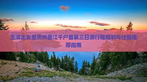 玉溪出发至贵州西江千户苗寨三日游行程规划与住宿推荐指南