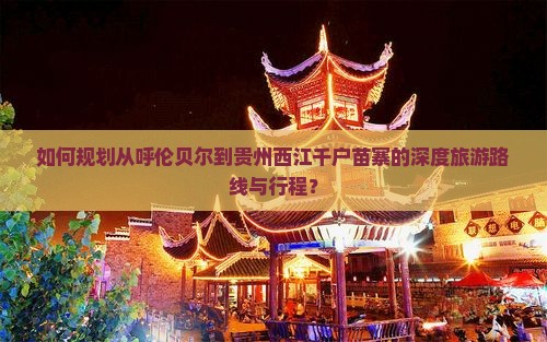 如何规划从呼伦贝尔到贵州西江千户苗寨的深度旅游路线与行程？
