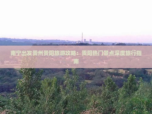南宁出发贵州贵阳旅游攻略：贵阳热门景点深度旅行指南