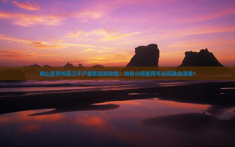 黄山至贵州西江千户苗寨旅游攻略：特色小吃推荐与必吃美食清单？