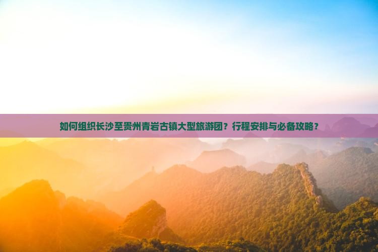 如何组织长沙至贵州青岩古镇大型旅游团？行程安排与必备攻略？