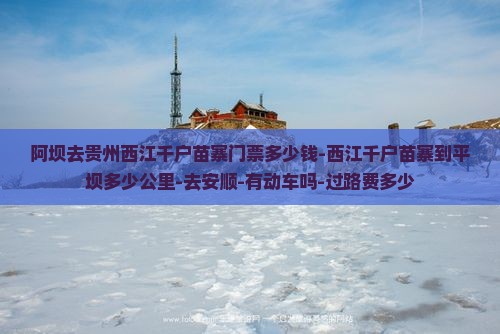 阿坝去贵州西江千户苗寨门票多少钱-西江千户苗寨到平坝多少公里-去安顺-有动车吗-过路费多少