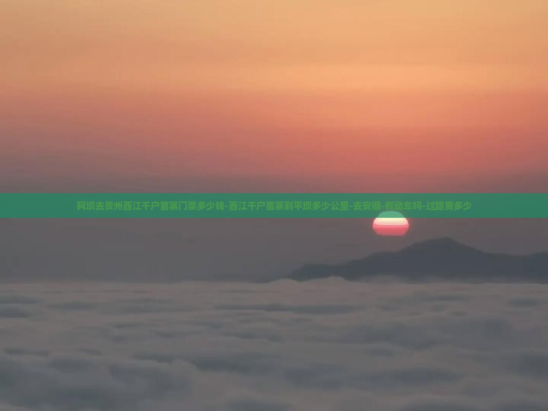 阿坝去贵州西江千户苗寨门票多少钱-西江千户苗寨到平坝多少公里-去安顺-有动车吗-过路费多少