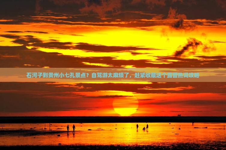 石河子到贵州小七孔景点？自驾游太麻烦了，赶紧收藏这个露营热词攻略