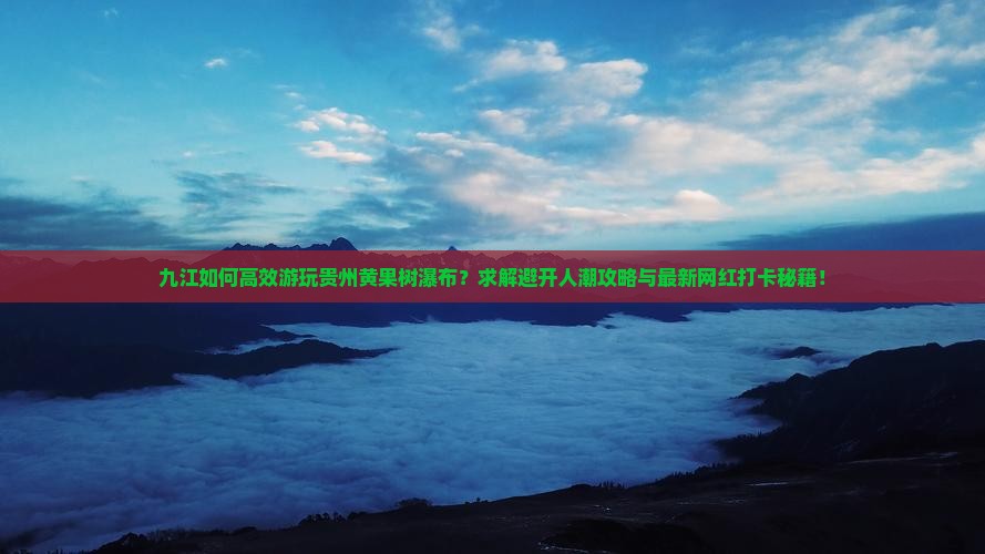 九江如何高效游玩贵州黄果树瀑布？求解避开人潮攻略与最新网红打卡秘籍！