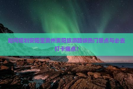 如何规划安阳至贵州贵阳旅游路峡热门景点与必去打卡痛点！