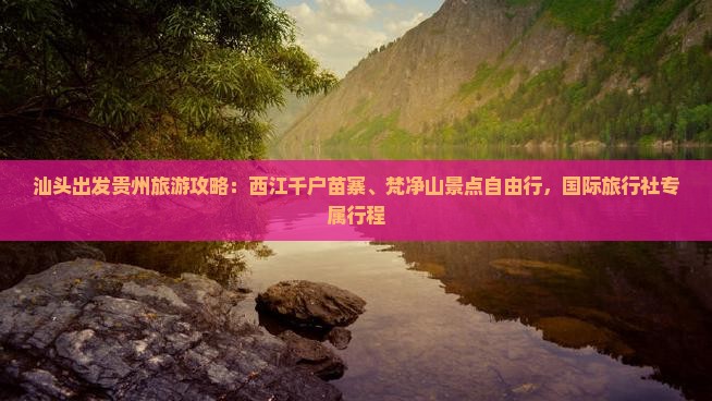 汕头出发贵州旅游攻略：西江千户苗寨、梵净山景点自由行，国际旅行社专属行程
