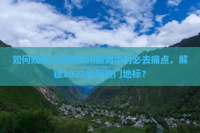 如何规避大连到贵州旅游中的必去痛点，解锁2023最新热门地标？