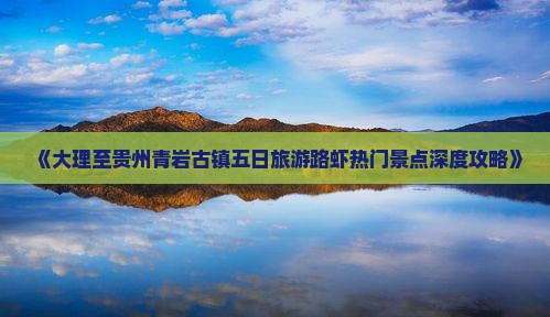 《大理至贵州青岩古镇五日旅游路虾热门景点深度攻略》