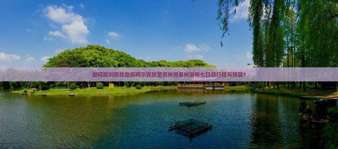 如何规划克孜勒苏柯尔克孜至贵州黄果树瀑布七日游行程与预算？