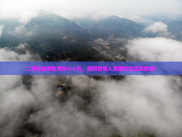 二月独自游览贵州小七孔，如何避免人潮拥挤实现深度游？