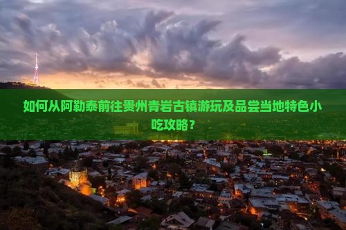 如何从阿勒泰前往贵州青岩古镇游玩及品尝当地特色小吃攻略？