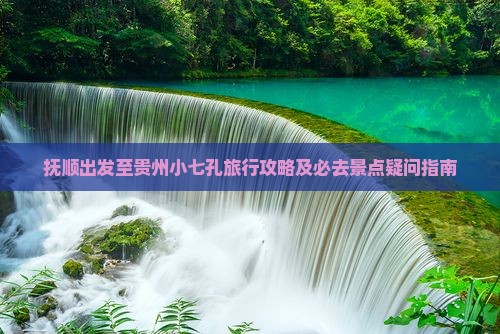 抚顺出发至贵州小七孔旅行攻略及必去景点疑问指南