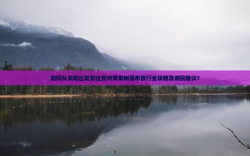 如何从资阳出发前往贵州黄果树瀑布旅行全攻略及游玩建议？