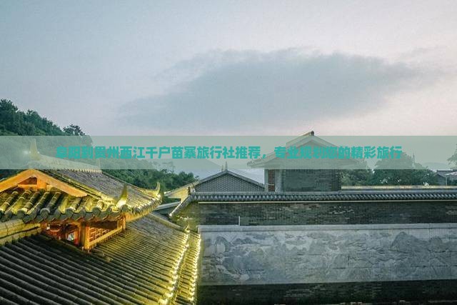 阜阳到贵州西江千户苗寨旅行社推荐，专业规划您的精彩旅行