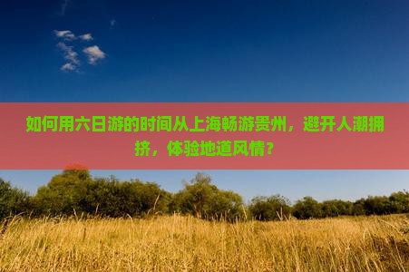 如何用六日游的时间从上海畅游贵州，避开人潮拥挤，体验地道风情？