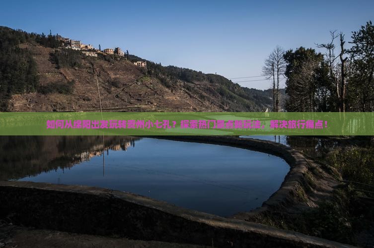如何从绵阳出发玩转贵州小七孔？探索热门景点新玩法，解决旅行痛点！